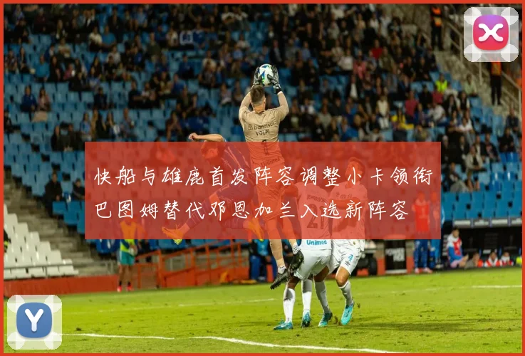 快船与雄鹿首发阵容调整小卡领衔巴图姆替代邓恩加兰入选新阵容