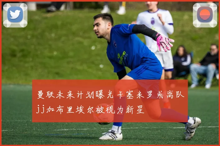 曼联未来计划曝光卡塞米罗或离队jj加布里埃尔被视为新星