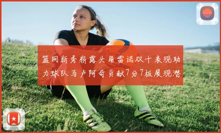 篮网新秀崭露头角雷诺双十表现助力球队马卢阿奇贡献7分7板展现潜力