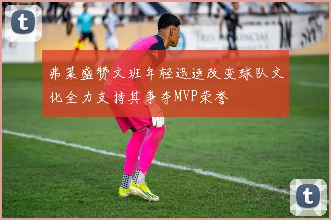 弗莱盛赞文班年轻迅速改变球队文化全力支持其争夺MVP荣誉