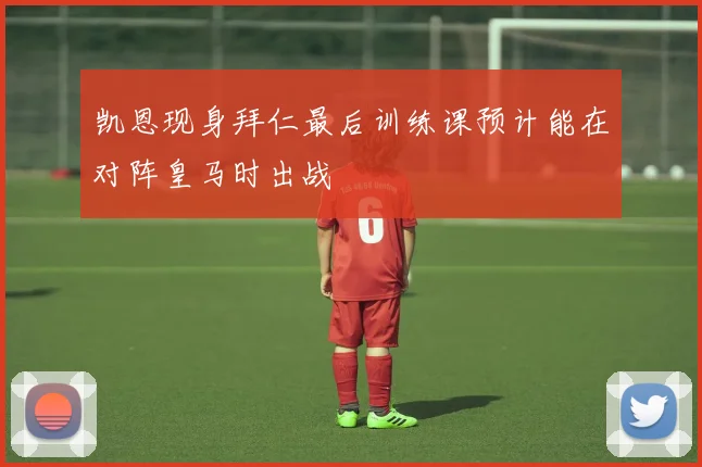 凯恩现身拜仁最后训练课预计能在对阵皇马时出战