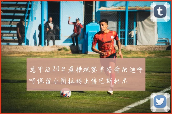 意甲近20年最糟糕赛季塔奇纳迪呼吁保留小图拉姆出售巴斯托尼