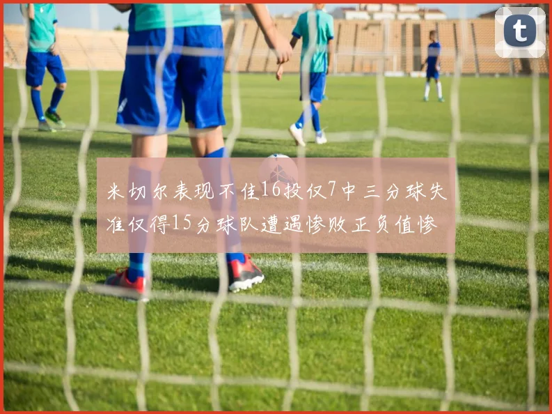 米切尔表现不佳16投仅7中三分球失准仅得15分球队遭遇惨败正负值惨淡14