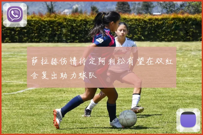 萨拉赫伤情待定阿利松有望在双红会复出助力球队